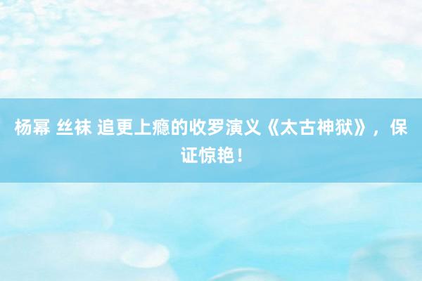 杨幂 丝袜 追更上瘾的收罗演义《太古神狱》，保证惊艳！