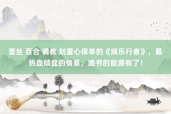 蕾丝 百合 调教 划重心保举的《娱乐行者》，最热血倾盆的情景，追书的能源有了！