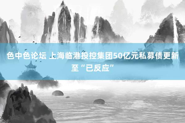 色中色论坛 上海临港投控集团50亿元私募债更新至“已反应”