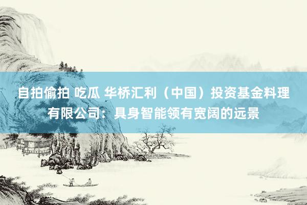 自拍偷拍 吃瓜 华桥汇利（中国）投资基金料理有限公司：具身智能领有宽阔的远景