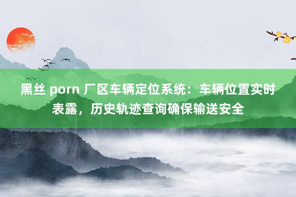黑丝 porn 厂区车辆定位系统：车辆位置实时表露，历史轨迹查询确保输送安全