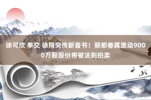 徐可欣 拳交 徐翔突传新音书！丽都眷属激动9000万股股份将被法则拍卖