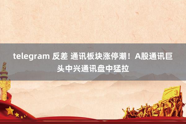 telegram 反差 通讯板块涨停潮！A股通讯巨头中兴通讯盘中猛拉