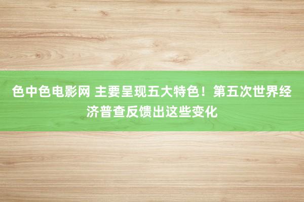 色中色电影网 主要呈现五大特色！第五次世界经济普查反馈出这些变化