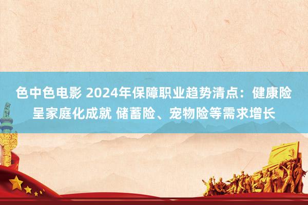 色中色电影 2024年保障职业趋势清点：健康险呈家庭化成就 储蓄险、宠物险等需求增长