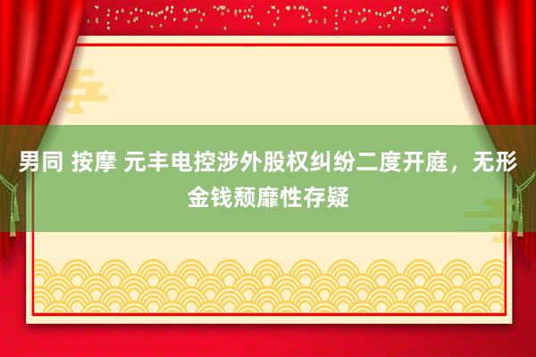男同 按摩 元丰电控涉外股权纠纷二度开庭，无形金钱颓靡性存疑