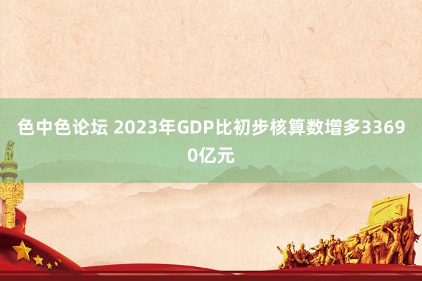 色中色论坛 2023年GDP比初步核算数增多33690亿元