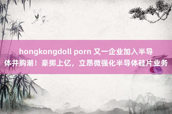 hongkongdoll porn 又一企业加入半导体并购潮！豪掷上亿，立昂微强化半导体硅片业务
