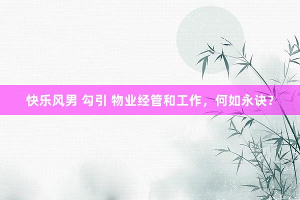 快乐风男 勾引 物业经管和工作，何如永诀？