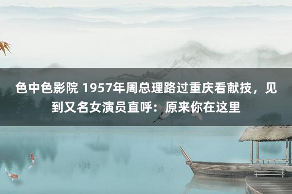 色中色影院 1957年周总理路过重庆看献技，见到又名女演员直呼：原来你在这里
