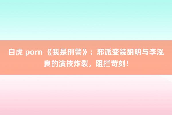 白虎 porn 《我是刑警》：邪派变装胡明与李泓良的演技炸裂，阻拦苛刻！