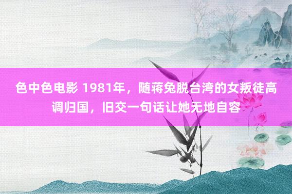 色中色电影 1981年，随蒋兔脱台湾的女叛徒高调归国，旧交一句话让她无地自容