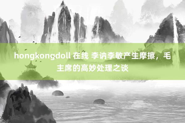 hongkongdoll 在线 李讷李敏产生摩擦，毛主席的高妙处理之谈