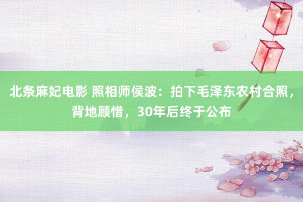 北条麻妃电影 照相师侯波：拍下毛泽东农村合照，背地顾惜，30年后终于公布