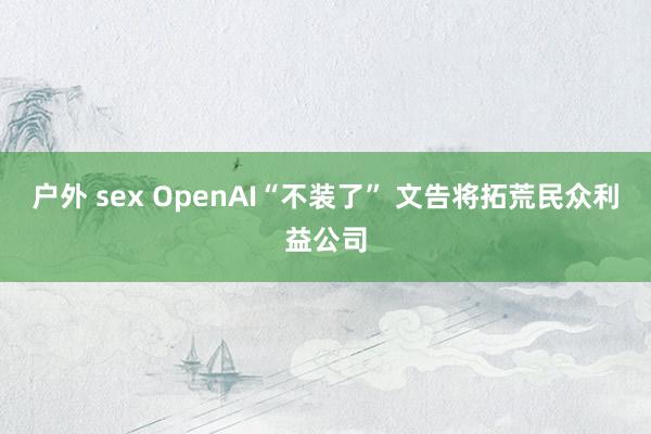 户外 sex OpenAI“不装了” 文告将拓荒民众利益公司