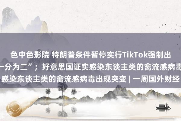 色中色影院 特朗普条件暂停实行TikTok强制出售令；OpenAI晓示“一分为二”；好意思国证实感染东谈主类的禽流感病毒出现突变 | 一周国外财经