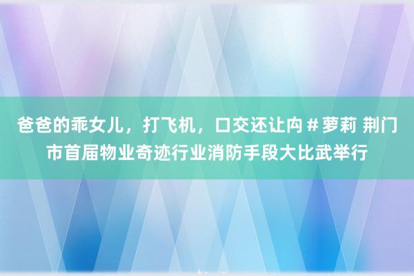 爸爸的乖女儿，打飞机，口交还让禸＃萝莉 荆门市首届物业奇迹行业消防手段大比武举行