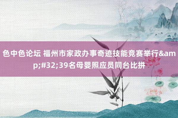 色中色论坛 福州市家政办事奇迹技能竞赛举行&#32;39名母婴照应员同台比拼