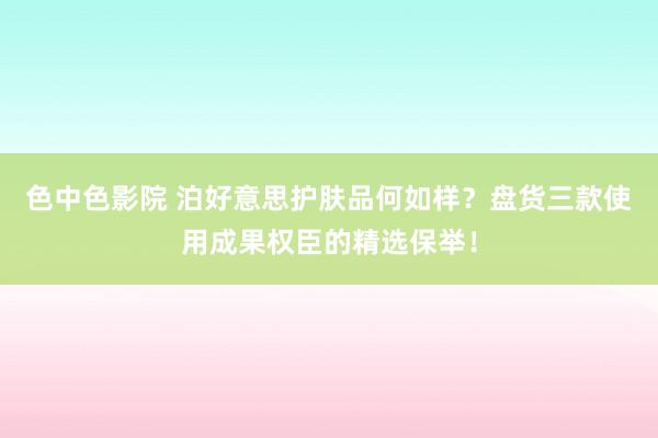 色中色影院 泊好意思护肤品何如样？盘货三款使用成果权臣的精选保举！