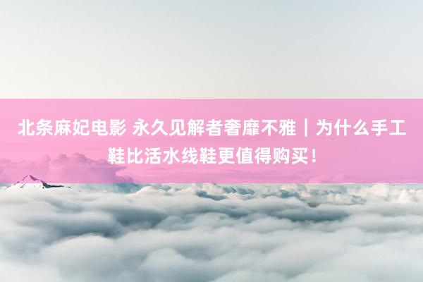 北条麻妃电影 永久见解者奢靡不雅｜为什么手工鞋比活水线鞋更值得购买！