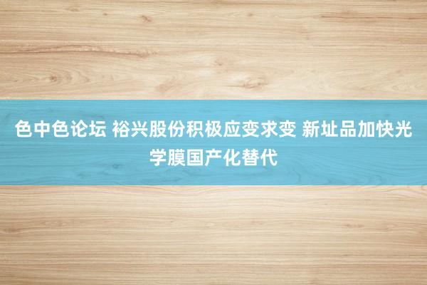 色中色论坛 裕兴股份积极应变求变 新址品加快光学膜国产化替代