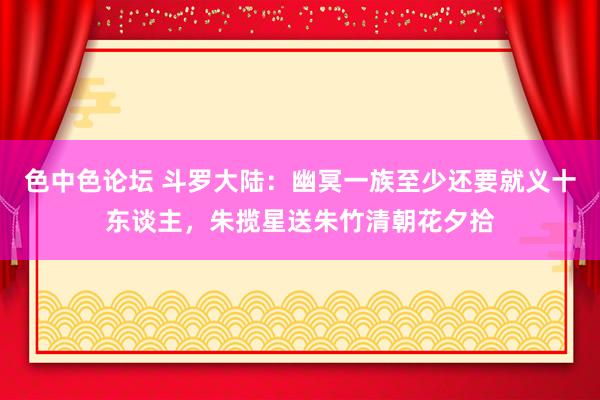 色中色论坛 斗罗大陆：幽冥一族至少还要就义十东谈主，朱揽星送朱竹清朝花夕拾