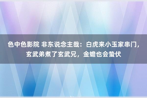 色中色影院 非东说念主哉：白虎来小玉家串门，玄武弟煮了玄武兄，金蟾也会蛰伏