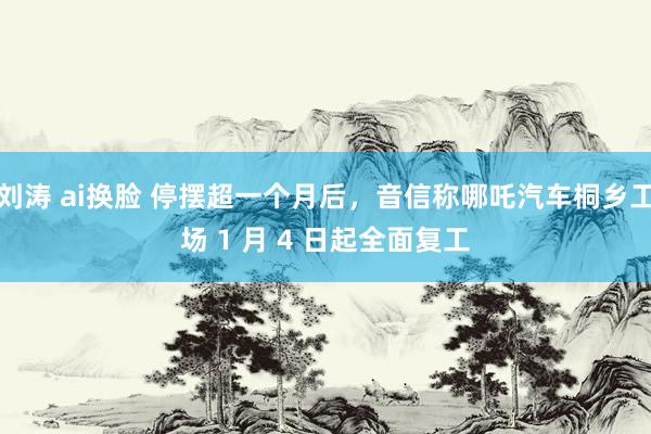 刘涛 ai换脸 停摆超一个月后，音信称哪吒汽车桐乡工场 1 月 4 日起全面复工