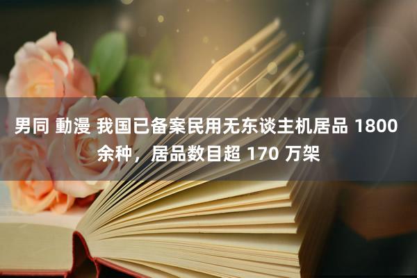 男同 動漫 我国已备案民用无东谈主机居品 1800 余种，居品数目超 170 万架