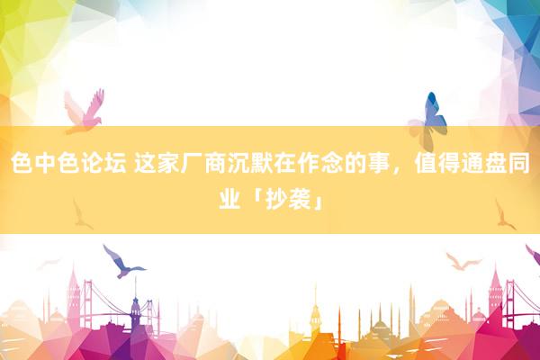 色中色论坛 这家厂商沉默在作念的事，值得通盘同业「抄袭」