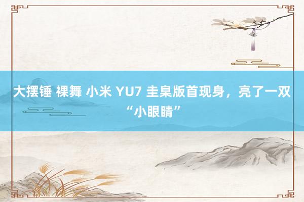 大摆锤 裸舞 小米 YU7 圭臬版首现身，亮了一双“小眼睛”