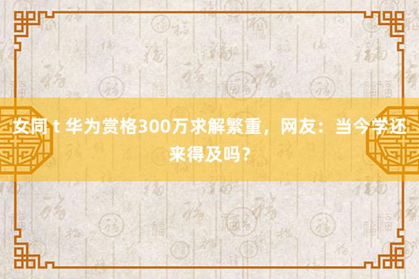 女同 t 华为赏格300万求解繁重，网友：当今学还来得及吗？