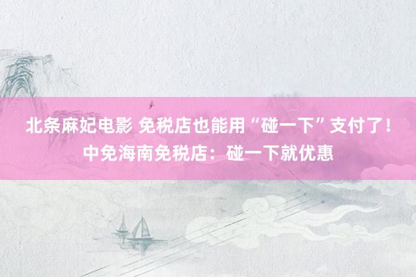 北条麻妃电影 免税店也能用“碰一下”支付了！中免海南免税店：碰一下就优惠