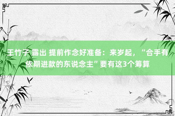 王竹子 露出 提前作念好准备：来岁起，“合手有依期进款的东说念主”要有这3个筹算