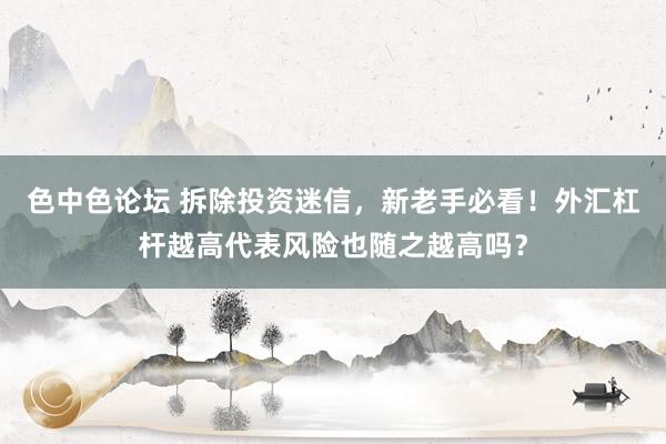 色中色论坛 拆除投资迷信，新老手必看！外汇杠杆越高代表风险也随之越高吗？