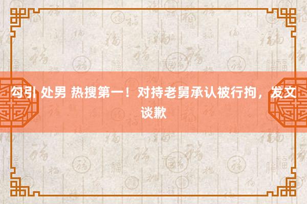 勾引 处男 热搜第一！对持老舅承认被行拘，发文谈歉