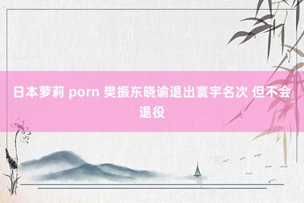 日本萝莉 porn 樊振东晓谕退出寰宇名次 但不会退役
