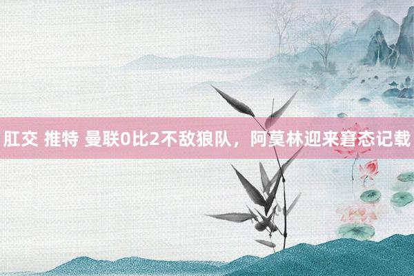 肛交 推特 曼联0比2不敌狼队，阿莫林迎来窘态记载