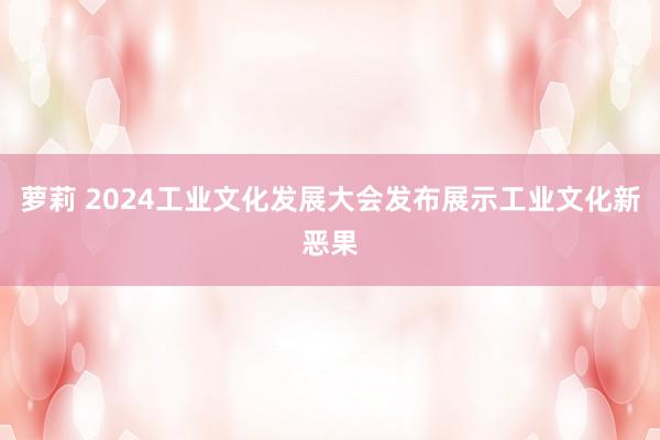 萝莉 2024工业文化发展大会发布展示工业文化新恶果