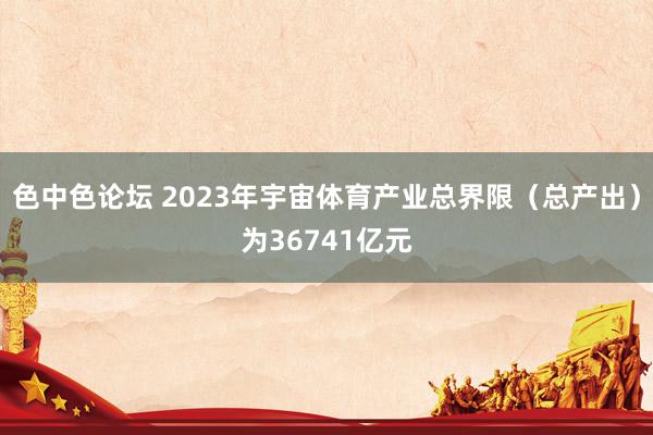 色中色论坛 2023年宇宙体育产业总界限(总产出)为36741亿元