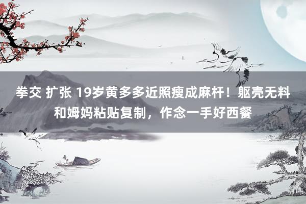 拳交 扩张 19岁黄多多近照瘦成麻杆！躯壳无料和姆妈粘贴复制，作念一手好西餐