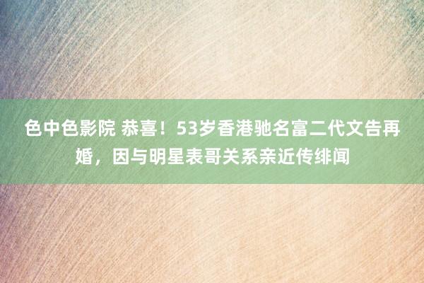 色中色影院 恭喜！53岁香港驰名富二代文告再婚，因与明星表哥关系亲近传绯闻