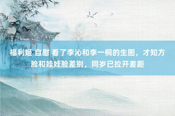 福利姬 自慰 看了李沁和李一桐的生图，才知方脸和娃娃脸差别，同岁已拉开差距