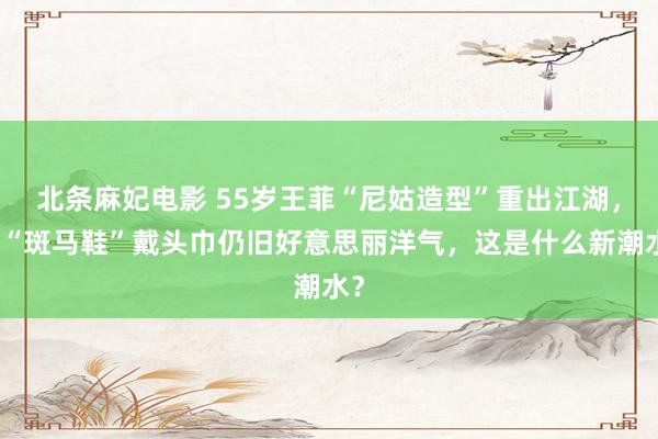 北条麻妃电影 55岁王菲“尼姑造型”重出江湖，穿“斑马鞋”戴头巾仍旧好意思丽洋气，这是什么新潮水？