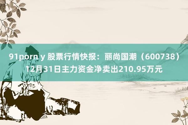 91porn y 股票行情快报：丽尚国潮（600738）12月31日主力资金净卖出210.95万元