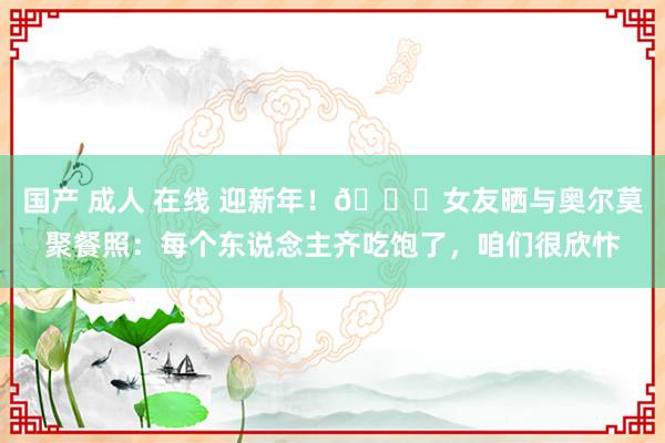 国产 成人 在线 迎新年！👀女友晒与奥尔莫聚餐照：每个东说念主齐吃饱了，咱们很欣忭