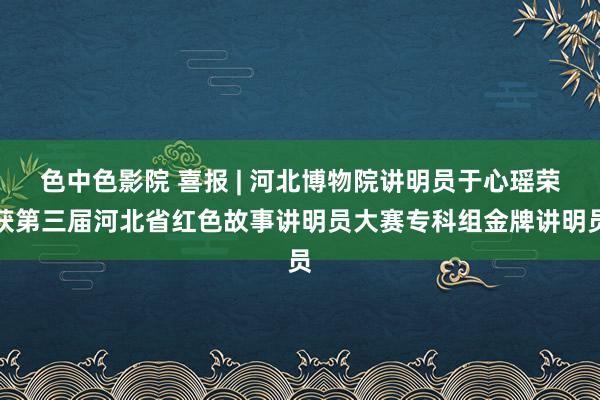 色中色影院 喜报 | 河北博物院讲明员于心瑶荣获第三届河北省红色故事讲明员大赛专科组金牌讲明员