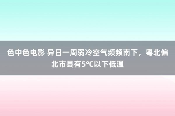 色中色电影 异日一周弱冷空气频频南下，粤北偏北市县有5℃以下低温