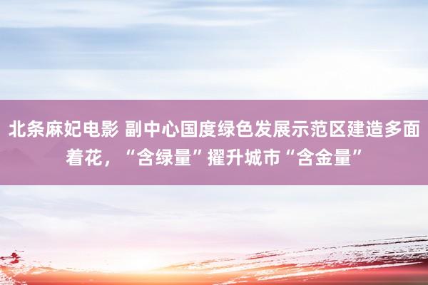 北条麻妃电影 副中心国度绿色发展示范区建造多面着花，“含绿量”擢升城市“含金量”
