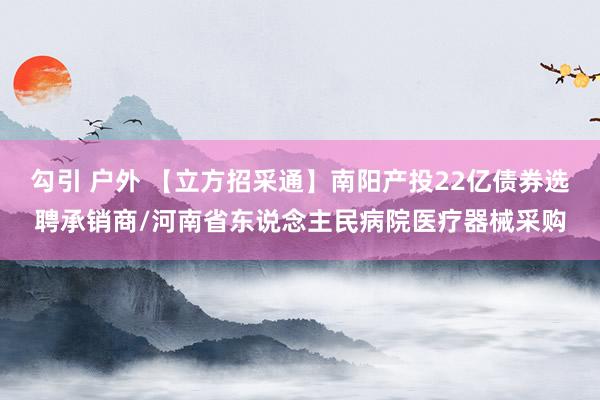 勾引 户外 【立方招采通】南阳产投22亿债券选聘承销商/河南省东说念主民病院医疗器械采购